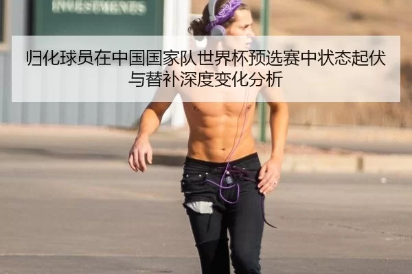 归化球员在中国国家队世界杯预选赛中状态起伏与替补深度变化分析