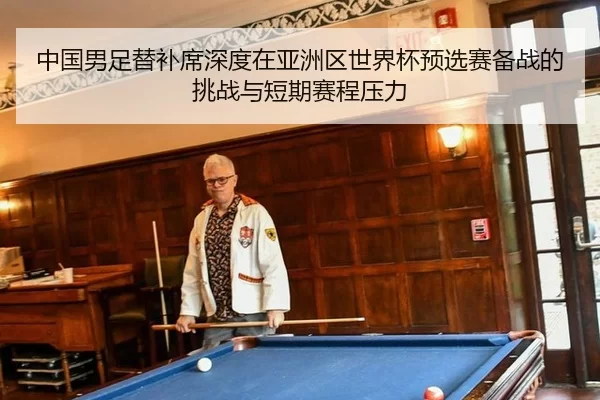 中国男足替补席深度在亚洲区世界杯预选赛备战的挑战与短期赛程压力